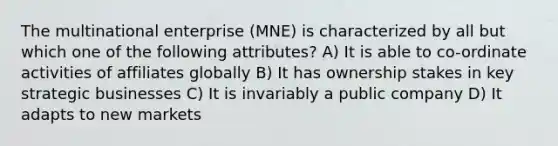 The multinational enterprise (MNE) is characterized by all but which one of the following attributes? A) It is able to co-ordinate activities of affiliates globally B) It has ownership stakes in key strategic businesses C) It is invariably a public company D) It adapts to new markets