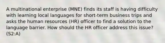 A multinational enterprise (MNE) finds its staff is having difficulty with learning local languages for short-term business trips and asks the human resources (HR) officer to find a solution to the language barrier. How should the HR officer address this issue? (S2:A)