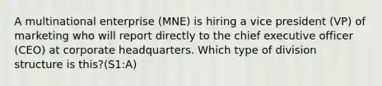 A multinational enterprise (MNE) is hiring a vice president (VP) of marketing who will report directly to the chief executive officer (CEO) at corporate headquarters. Which type of division structure is this?(S1:A)