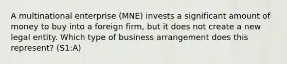 A multinational enterprise (MNE) invests a significant amount of money to buy into a foreign firm, but it does not create a new legal entity. Which type of business arrangement does this represent? (S1:A)