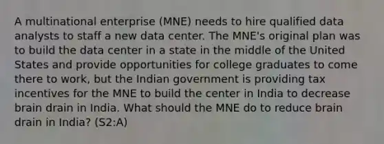 A multinational enterprise (MNE) needs to hire qualified data analysts to staff a new data center. The MNE's original plan was to build the data center in a state in the middle of the United States and provide opportunities for college graduates to come there to work, but the Indian government is providing tax incentives for the MNE to build the center in India to decrease brain drain in India. What should the MNE do to reduce brain drain in India? (S2:A)