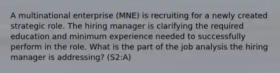 A multinational enterprise (MNE) is recruiting for a newly created strategic role. The hiring manager is clarifying the required education and minimum experience needed to successfully perform in the role. What is the part of the job analysis the hiring manager is addressing? (S2:A)