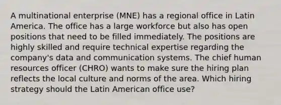 A multinational enterprise (MNE) has a regional office in Latin America. The office has a large workforce but also has open positions that need to be filled immediately. The positions are highly skilled and require technical expertise regarding the company's data and communication systems. The chief human resources officer (CHRO) wants to make sure the hiring plan reflects the local culture and norms of the area. Which hiring strategy should the Latin American office use?