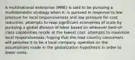 A multinational enterprise (MNE) is said to be pursuing a multidomestic strategy when it: is pursued in response to low pressure for local responsiveness and low pressure for cost reduction. attempts to reap significant economies of scale by pursuing a global division of labor based on wherever best-of-class capabilities reside at the lowest cost. attempts to maximize local responsiveness, hoping that the host country consumers will perceive it to be a local company. operates on the assumptions made in the globalization hypothesis in order to lower costs.