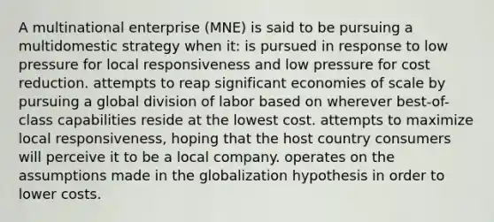 A multinational enterprise (MNE) is said to be pursuing a multidomestic strategy when it: is pursued in response to low pressure for local responsiveness and low pressure for cost reduction. attempts to reap significant economies of scale by pursuing a global division of labor based on wherever best-of-class capabilities reside at the lowest cost. attempts to maximize local responsiveness, hoping that the host country consumers will perceive it to be a local company. operates on the assumptions made in the globalization hypothesis in order to lower costs.