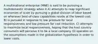 A multinational enterprise (MNE) is said to be pursuing a multidomestic strategy when it A) attempts to reap significant economies of scale by pursuing a global division of labor based on wherever best-of-class capabilities reside at the lowest cost. B) is pursued in response to low pressure for local responsiveness and low pressure for cost reduction. C) attempts to maximize local responsiveness, hoping that the host country consumers will perceive it to be a local company. D) operates on the assumptions made in the globalization hypothesis in order to lower costs.