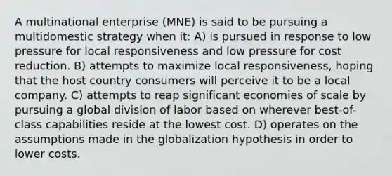 A multinational enterprise (MNE) is said to be pursuing a multidomestic strategy when it: A) is pursued in response to low pressure for local responsiveness and low pressure for cost reduction. B) attempts to maximize local responsiveness, hoping that the host country consumers will perceive it to be a local company. C) attempts to reap significant economies of scale by pursuing a global division of labor based on wherever best-of-class capabilities reside at the lowest cost. D) operates on the assumptions made in the globalization hypothesis in order to lower costs.