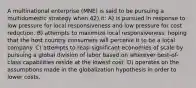 A multinational enterprise (MNE) is said to be pursuing a multidomestic strategy when 42) it: A) is pursued in response to low pressure for local responsiveness and low pressure for cost reduction. B) attempts to maximize local responsiveness, hoping that the host country consumers will perceive it to be a local company. C) attempts to reap significant economies of scale by pursuing a global division of labor based on wherever best-of-class capabilities reside at the lowest cost. D) operates on the assumptions made in the globalization hypothesis in order to lower costs.