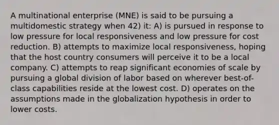 A multinational enterprise (MNE) is said to be pursuing a multidomestic strategy when 42) it: A) is pursued in response to low pressure for local responsiveness and low pressure for cost reduction. B) attempts to maximize local responsiveness, hoping that the host country consumers will perceive it to be a local company. C) attempts to reap significant economies of scale by pursuing a global division of labor based on wherever best-of-class capabilities reside at the lowest cost. D) operates on the assumptions made in the globalization hypothesis in order to lower costs.