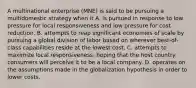 A multinational enterprise (MNE) is said to be pursuing a multidomestic strategy when it A. is pursued in response to low pressure for local responsiveness and low pressure for cost reduction. B. attempts to reap significant economies of scale by pursuing a global division of labor based on wherever best-of-class capabilities reside at the lowest cost. C. attempts to maximize local responsiveness, hoping that the host country consumers will perceive it to be a local company. D. operates on the assumptions made in the globalization hypothesis in order to lower costs.