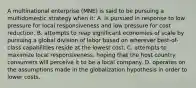 A multinational enterprise (MNE) is said to be pursuing a multidomestic strategy when it: A. is pursued in response to low pressure for local responsiveness and low pressure for cost reduction. B. attempts to reap significant economies of scale by pursuing a global division of labor based on wherever best-of-class capabilities reside at the lowest cost. C. attempts to maximize local responsiveness, hoping that the host country consumers will perceive it to be a local company. D. operates on the assumptions made in the globalization hypothesis in order to lower costs.