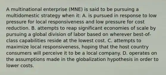 A multinational enterprise (MNE) is said to be pursuing a multidomestic strategy when it: A. is pursued in response to low pressure for local responsiveness and low pressure for cost reduction. B. attempts to reap significant economies of scale by pursuing a global division of labor based on wherever best-of-class capabilities reside at the lowest cost. C. attempts to maximize local responsiveness, hoping that the host country consumers will perceive it to be a local company. D. operates on the assumptions made in the globalization hypothesis in order to lower costs.