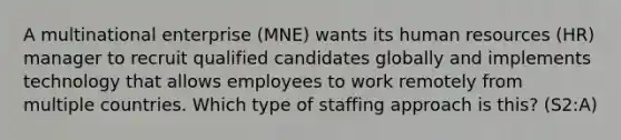 A multinational enterprise (MNE) wants its human resources (HR) manager to recruit qualified candidates globally and implements technology that allows employees to work remotely from multiple countries. Which type of staffing approach is this? (S2:A)