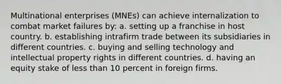 Multinational enterprises (MNEs) can achieve internalization to combat market failures by: a. setting up a franchise in host country. b. establishing intrafirm trade between its subsidiaries in different countries. c. buying and selling technology and intellectual property rights in different countries. d. having an equity stake of less than 10 percent in foreign firms.