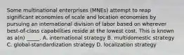 Some multinational enterprises (MNEs) attempt to reap significant economies of scale and location economies by pursuing an international division of labor based on wherever best-of-class capabilities reside at the lowest cost. This is known as a(n) _____. A. international strategy B. multidomestic strategy C. global-standardization strategy D. localization strategy