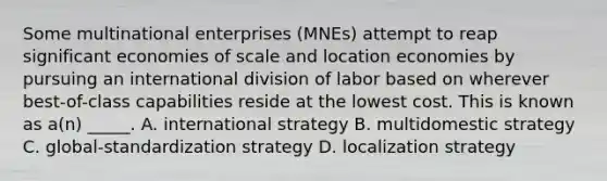 Some multinational enterprises (MNEs) attempt to reap significant economies of scale and location economies by pursuing an international division of labor based on wherever best-of-class capabilities reside at the lowest cost. This is known as a(n) _____. A. international strategy B. multidomestic strategy C. global-standardization strategy D. localization strategy