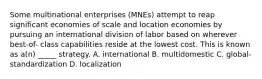 Some multinational enterprises (MNEs) attempt to reap significant economies of scale and location economies by pursuing an international division of labor based on wherever best-of- class capabilities reside at the lowest cost. This is known as a(n) _____ strategy. A. international B. multidomestic C. global-standardization D. localization