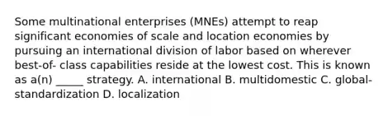 Some multinational enterprises (MNEs) attempt to reap significant economies of scale and location economies by pursuing an international division of labor based on wherever best-of- class capabilities reside at the lowest cost. This is known as a(n) _____ strategy. A. international B. multidomestic C. global-standardization D. localization