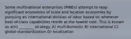 Some multinational enterprises (MNEs) attempt to reap significant economies of scale and location economies by pursuing an international division of labor based on wherever best-of-class capabilities reside at the lowest cost. This is known as a(n) ________ strategy. A) multidomestic B) international C) global-standardization D) localization