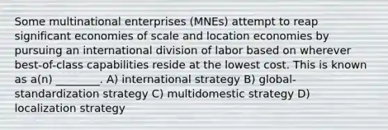 Some multinational enterprises (MNEs) attempt to reap significant economies of scale and location economies by pursuing an international division of labor based on wherever best-of-class capabilities reside at the lowest cost. This is known as a(n) ________. A) international strategy B) global-standardization strategy C) multidomestic strategy D) localization strategy