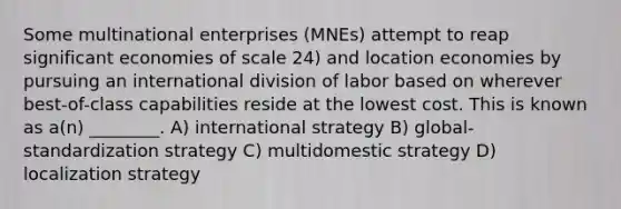 Some multinational enterprises (MNEs) attempt to reap significant economies of scale 24) and location economies by pursuing an international division of labor based on wherever best-of-class capabilities reside at the lowest cost. This is known as a(n) ________. A) international strategy B) global-standardization strategy C) multidomestic strategy D) localization strategy