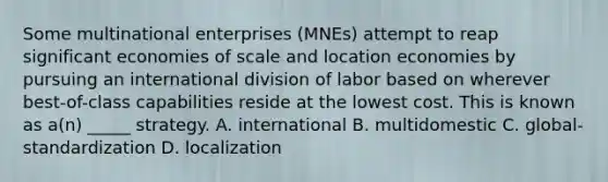 Some multinational enterprises (MNEs) attempt to reap significant economies of scale and location economies by pursuing an international division of labor based on wherever best-of-class capabilities reside at the lowest cost. This is known as a(n) _____ strategy. A. international B. multidomestic C. global-standardization D. localization