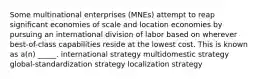 Some multinational enterprises (MNEs) attempt to reap significant economies of scale and location economies by pursuing an international division of labor based on wherever best-of-class capabilities reside at the lowest cost. This is known as a(n) _____. international strategy multidomestic strategy global-standardization strategy localization strategy