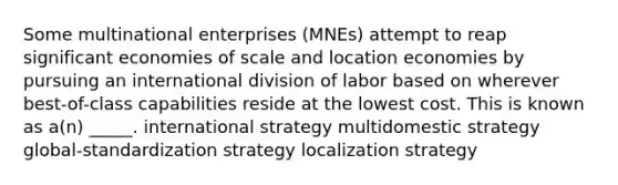 Some multinational enterprises (MNEs) attempt to reap significant economies of scale and location economies by pursuing an international division of labor based on wherever best-of-class capabilities reside at the lowest cost. This is known as a(n) _____. international strategy multidomestic strategy global-standardization strategy localization strategy