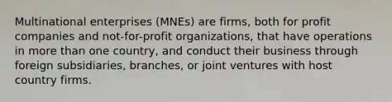 Multinational enterprises (MNEs) are firms, both for profit companies and not-for-profit organizations, that have operations in more than one country, and conduct their business through foreign subsidiaries, branches, or joint ventures with host country firms.