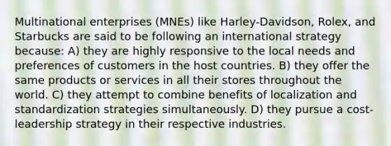 Multinational enterprises (MNEs) like Harley-Davidson, Rolex, and Starbucks are said to be following an international strategy because: A) they are highly responsive to the local needs and preferences of customers in the host countries. B) they offer the same products or services in all their stores throughout the world. C) they attempt to combine benefits of localization and standardization strategies simultaneously. D) they pursue a cost-leadership strategy in their respective industries.