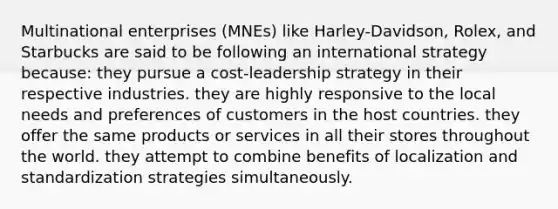 Multinational enterprises (MNEs) like Harley-Davidson, Rolex, and Starbucks are said to be following an international strategy because: they pursue a cost-leadership strategy in their respective industries. they are highly responsive to the local needs and preferences of customers in the host countries. they offer the same products or services in all their stores throughout the world. they attempt to combine benefits of localization and standardization strategies simultaneously.