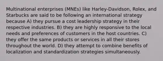 Multinational enterprises (MNEs) like Harley-Davidson, Rolex, and Starbucks are said to be following an international strategy because A) they pursue a cost leadership strategy in their respective industries. B) they are highly responsive to the local needs and preferences of customers in the host countries. C) they offer the same products or services in all their stores throughout the world. D) they attempt to combine benefits of localization and standardization strategies simultaneously.