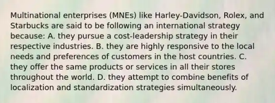 Multinational enterprises (MNEs) like Harley-Davidson, Rolex, and Starbucks are said to be following an international strategy because: A. they pursue a cost-leadership strategy in their respective industries. B. they are highly responsive to the local needs and preferences of customers in the host countries. C. they offer the same products or services in all their stores throughout the world. D. they attempt to combine benefits of localization and standardization strategies simultaneously.