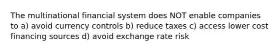 The multinational financial system does NOT enable companies to a) avoid currency controls b) reduce taxes c) access lower cost financing sources d) avoid exchange rate risk