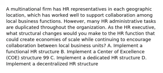 A multinational firm has HR representatives in each geographic location, which has worked well to support collaboration among local business functions. However, many HR administrative tasks are duplicated throughout the organization. As the HR executive, what structural changes would you make to the HR function that could create economies of scale while continuing to encourage collaboration between local business units? A. Implement a functional HR structure B. Implement a Center of Excellence (COE) structure 99 C. Implement a dedicated HR structure D. Implement a decentralized HR structure