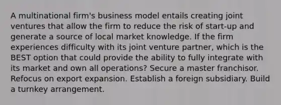 A multinational firm's business model entails creating joint ventures that allow the firm to reduce the risk of start-up and generate a source of local market knowledge. If the firm experiences difficulty with its joint venture partner, which is the BEST option that could provide the ability to fully integrate with its market and own all operations? Secure a master franchisor. Refocus on export expansion. Establish a foreign subsidiary. Build a turnkey arrangement.