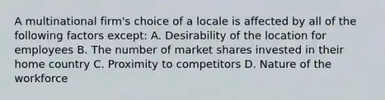 A multinational firm's choice of a locale is affected by all of the following factors except: A. Desirability of the location for employees B. The number of market shares invested in their home country C. Proximity to competitors D. Nature of the workforce