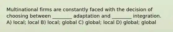 Multinational firms are constantly faced with the decision of choosing between ________ adaptation and ________ integration. A) local; local B) local; global C) global; local D) global; global