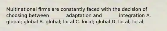 Multinational firms are constantly faced with the decision of choosing between ______ adaptation and ______ integration A. global; global B. global; local C. local; global D. local; local