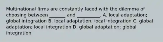 Multinational firms are constantly faced with the dilemma of choosing between _______ and __________. A. local adaptation; global integration B. local adaptation; local integration C. global adaptation; local integration D. global adaptation; global integration