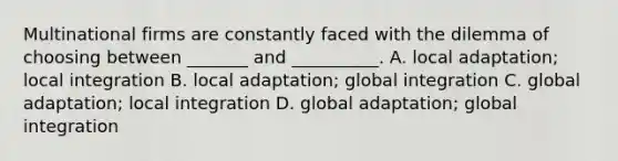 Multinational firms are constantly faced with the dilemma of choosing between _______ and __________. A. local adaptation; local integration B. local adaptation; global integration C. global adaptation; local integration D. global adaptation; global integration