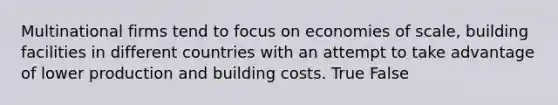 Multinational firms tend to focus on economies of scale, building facilities in different countries with an attempt to take advantage of lower production and building costs. True False