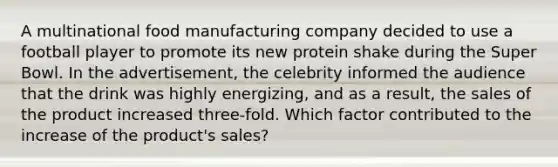 A multinational food manufacturing company decided to use a football player to promote its new protein shake during the Super Bowl. In the advertisement, the celebrity informed the audience that the drink was highly energizing, and as a result, the sales of the product increased three-fold. Which factor contributed to the increase of the product's sales?