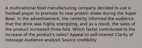 A multinational food manufacturing company decided to use a football player to promote its new protein shake during the Super Bowl. In the advertisement, the celebrity informed the audience that the drink was highly energizing, and as a result, the sales of the product increased three-fold. Which factor contributed to the increase of the product's sales? Appeal to self-interest Clarity of message Audience analysis Source credibility