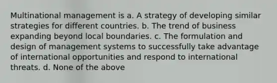 Multinational management is a. A strategy of developing similar strategies for different countries. b. The trend of business expanding beyond local boundaries. c. The formulation and design of management systems to successfully take advantage of international opportunities and respond to international threats. d. None of the above