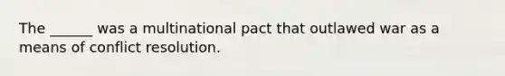 The ______ was a multinational pact that outlawed war as a means of conflict resolution.