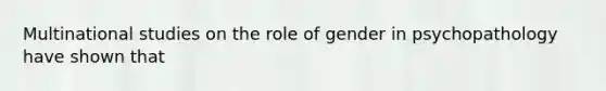 Multinational studies on the role of gender in psychopathology have shown that