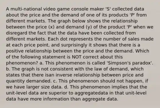 A multi-national video game console maker 'S' collected data about the price and the demand of one of its products 'P' from different markets. The graph below shows the relationship between the price (x) and demand (y) of the product 'P' when we disregard the fact that the data have been collected from different markets. Each dot represents the number of sales made at each price point, and surprisingly it shows that there is a positive relationship between the price and the demand. Which of the following statement is NOT correct about this phenomenon? a. This phenomenon is called 'Simpson's paradox'. b. The graph is not consistent with the law of demand, which states that there isan inverse relationship between price and quantity demanded. c. This phenomenon should not happen, if we have larger size data. d. This phenomenon implies that the unit-level data are superior to aggregatedata in that unit-level data have more information than aggregate data.