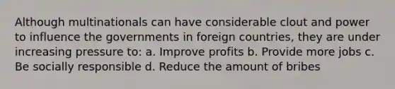 Although multinationals can have considerable clout and power to influence the governments in foreign countries, they are under increasing pressure to: a. Improve profits b. Provide more jobs c. Be socially responsible d. Reduce the amount of bribes