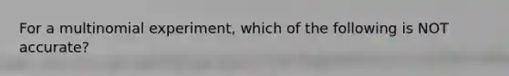 For a multinomial experiment, which of the following is NOT accurate?